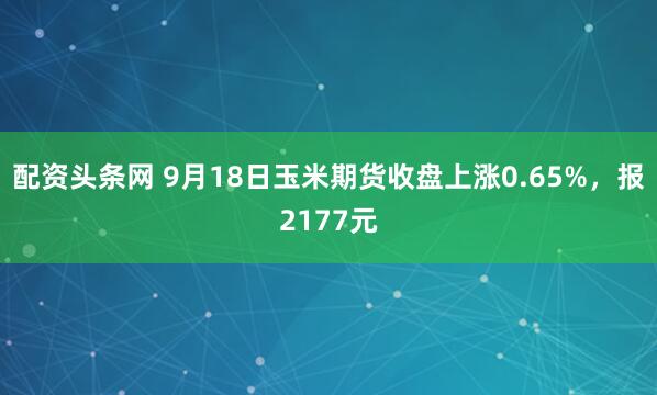 配资头条网 9月18日玉米期货收盘上涨0.65%，报2177元