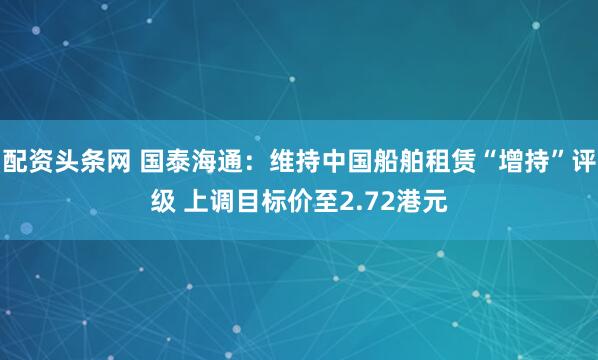 配资头条网 国泰海通：维持中国船舶租赁“增持”评级 上调目标价至2.72港元
