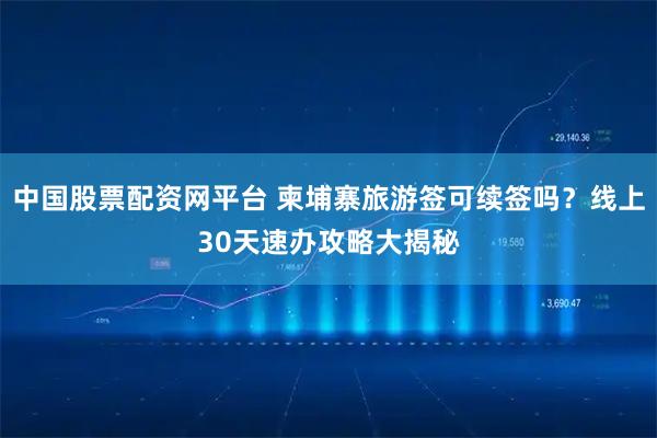 中国股票配资网平台 柬埔寨旅游签可续签吗？线上30天速办攻略大揭秘