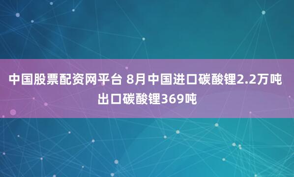 中国股票配资网平台 8月中国进口碳酸锂2.2万吨 出口碳酸锂369吨