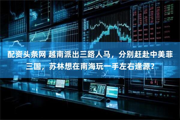 配资头条网 越南派出三路人马，分别赶赴中美菲三国，苏林想在南海玩一手左右逢源？