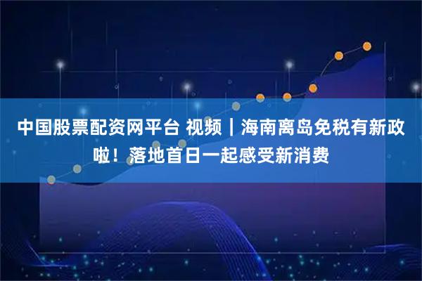 中国股票配资网平台 视频｜海南离岛免税有新政啦！落地首日一起感受新消费