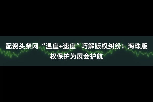 配资头条网 “温度+速度”巧解版权纠纷！海珠版权保护为展会护航