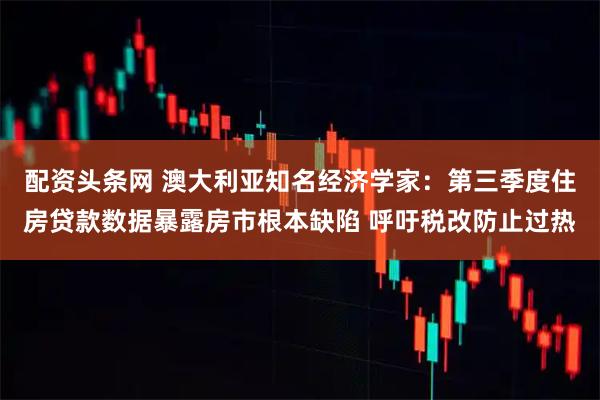 配资头条网 澳大利亚知名经济学家：第三季度住房贷款数据暴露房市根本缺陷 呼吁税改防止过热