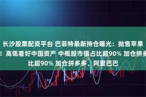 长沙股票配资平台 巴菲特最新持仓曝光：抛售苹果 首次建仓谷歌！高瓴看好中国资产 中概股市值占比超90% 加仓拼多多、阿里巴巴
