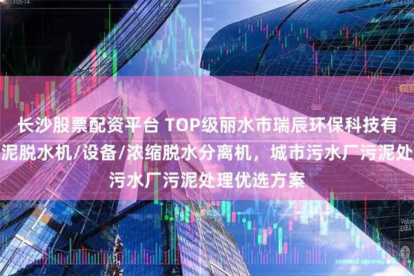长沙股票配资平台 TOP级丽水市瑞辰环保科技有限公司：污泥脱水机/设备/浓缩脱水分离机，城市污水厂污泥处理优选方案