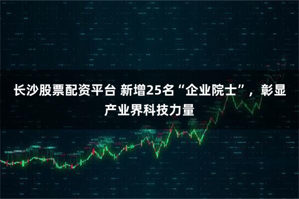长沙股票配资平台 新增25名“企业院士”，彰显产业界科技力量