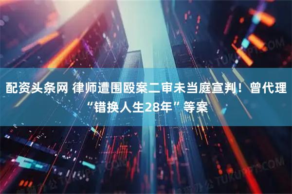 配资头条网 律师遭围殴案二审未当庭宣判！曾代理“错换人生28年”等案