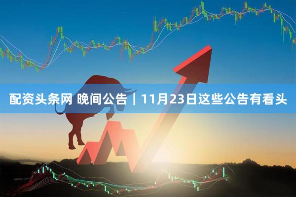 配资头条网 晚间公告｜11月23日这些公告有看头