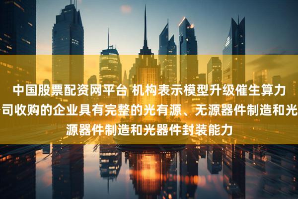 中国股票配资网平台 机构表示模型升级催生算力需求，这家公司收购的企业具有完整的光有源、无源器件制造和光器件封装能力
