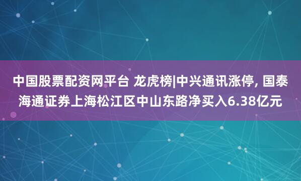 中国股票配资网平台 龙虎榜|中兴通讯涨停, 国泰海通证券上海松江区中山东路净买入6.38亿元