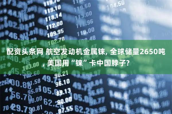 配资头条网 航空发动机金属铼, 全球储量2650吨, 美国用“铼”卡中国脖子?