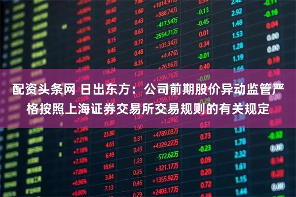配资头条网 日出东方：公司前期股价异动监管严格按照上海证券交易所交易规则的有关规定