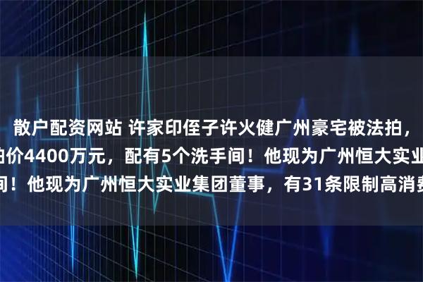 散户配资网站 许家印侄子许火健广州豪宅被法拍，面积317平方米，起拍价4400万元，配有5个洗手间！他现为广州恒大实业集团董事，有31条限制高消费提示