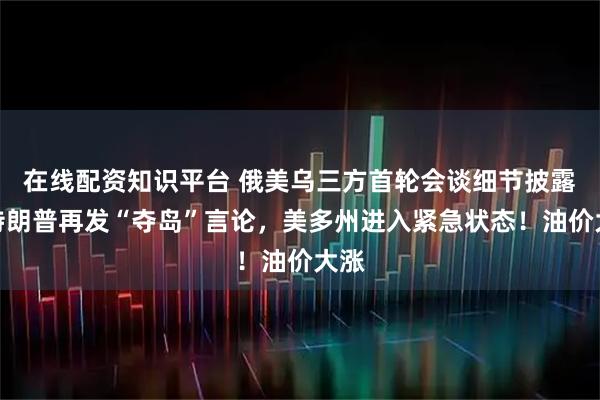 在线配资知识平台 俄美乌三方首轮会谈细节披露！特朗普再发“夺岛”言论，美多州进入紧急状态！油价大涨
