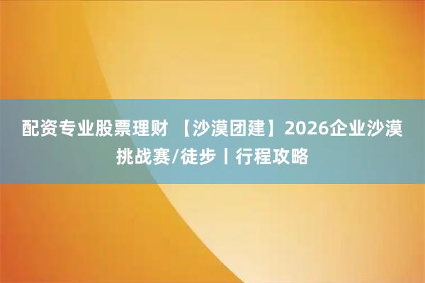 配资专业股票理财 【沙漠团建】2026企业沙漠挑战赛/徒步丨行程攻略