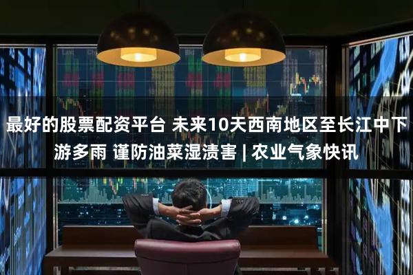 最好的股票配资平台 未来10天西南地区至长江中下游多雨 谨防油菜湿渍害 | 农业气象快讯