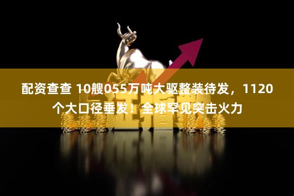 配资查查 10艘055万吨大驱整装待发，1120个大口径垂发！全球罕见突击火力