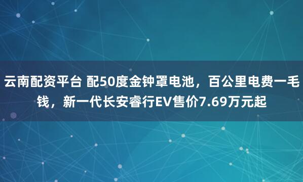 云南配资平台 配50度金钟罩电池，百公里电费一毛钱，新一代长安睿行EV售价7.69万元起