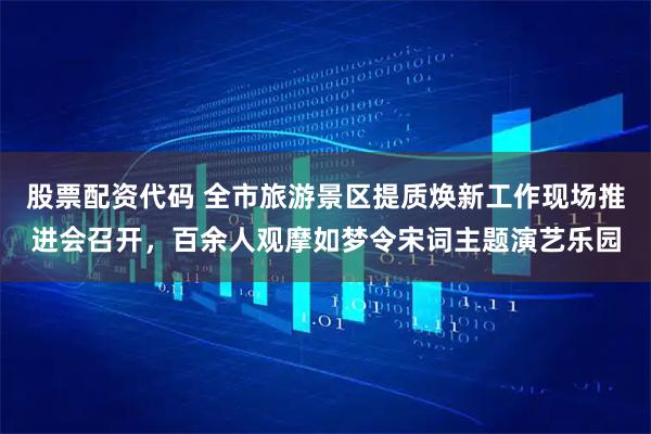 股票配资代码 全市旅游景区提质焕新工作现场推进会召开，百余人观摩如梦令宋词主题演艺乐园